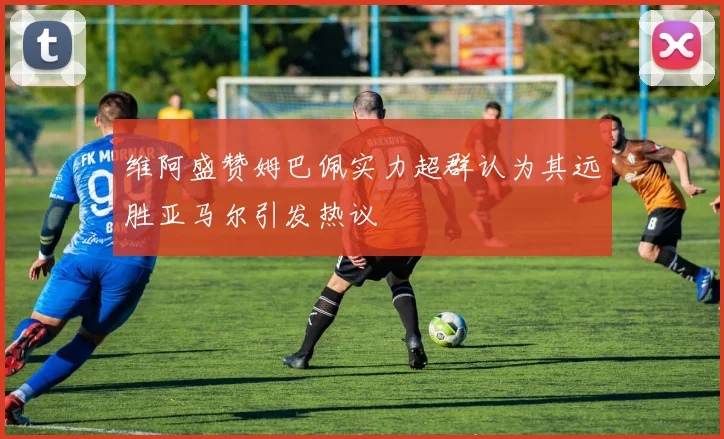 维阿盛赞姆巴佩实力超群认为其远胜亚马尔引发热议