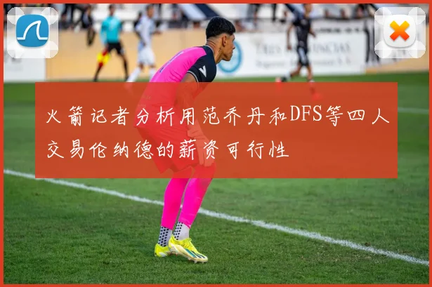 火箭记者分析用范乔丹和DFS等四人交易伦纳德的薪资可行性
