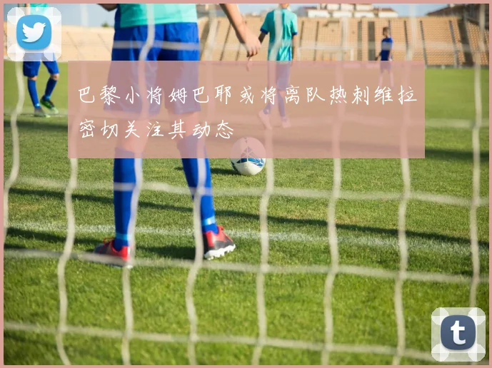 巴黎小将姆巴耶或将离队热刺维拉密切关注其动态