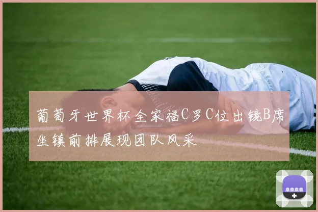 葡萄牙世界杯全家福C罗C位出镜B席坐镇前排展现团队风采