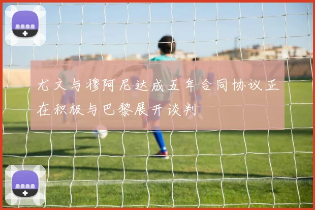 尤文与穆阿尼达成五年合同协议正在积极与巴黎展开谈判