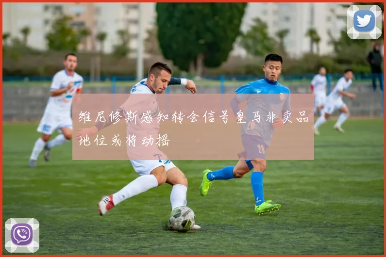维尼修斯感知转会信号皇马非卖品地位或将动摇