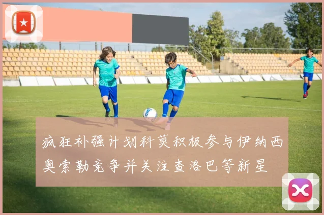 疯狂补强计划科莫积极参与伊纳西奥索勒竞争并关注查洛巴等新星