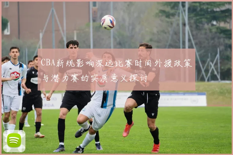 CBA新规影响深远比赛时间外援政策与潜力赛的实质意义探讨