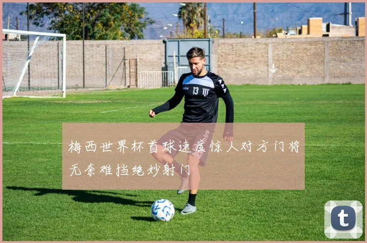 梅西世界杯首球速度惊人对方门将无奈难挡绝妙射门