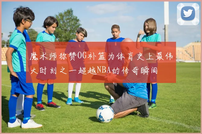 魔术师称赞OG补篮为体育史上最伟大时刻之一超越NBA的传奇瞬间