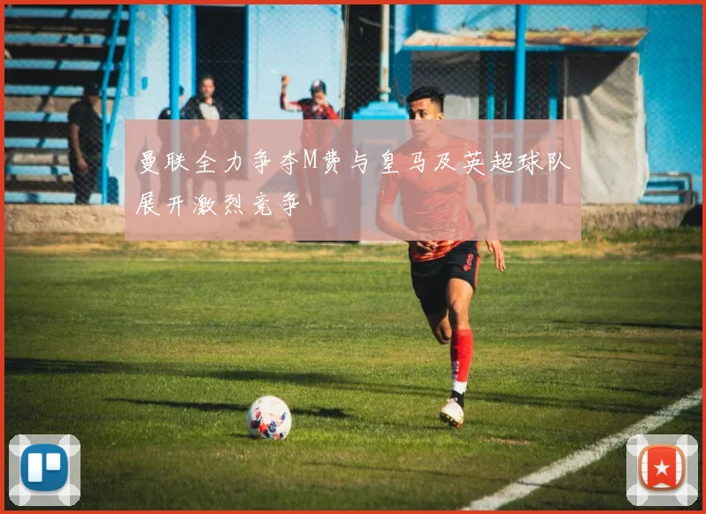 曼联全力争夺M费与皇马及英超球队展开激烈竞争