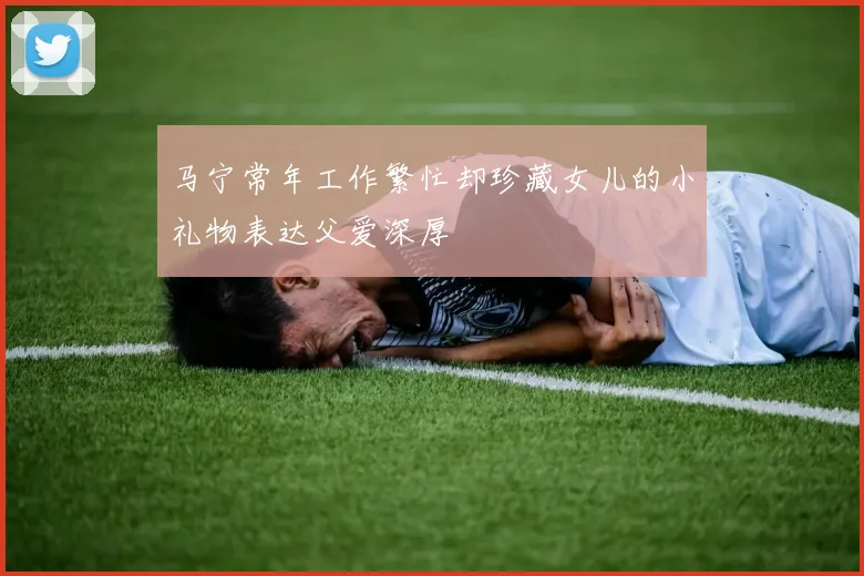 马宁常年工作繁忙却珍藏女儿的小礼物表达父爱深厚