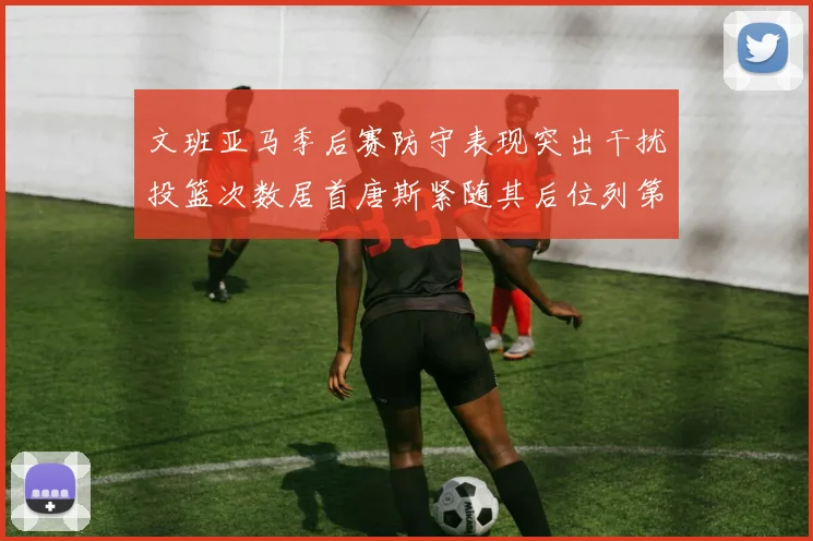 文班亚马季后赛防守表现突出干扰投篮次数居首唐斯紧随其后位列第五