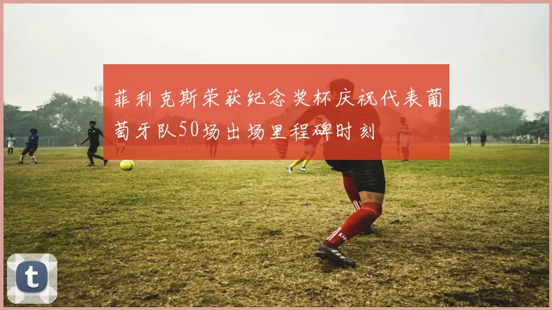 菲利克斯荣获纪念奖杯庆祝代表葡萄牙队50场出场里程碑时刻