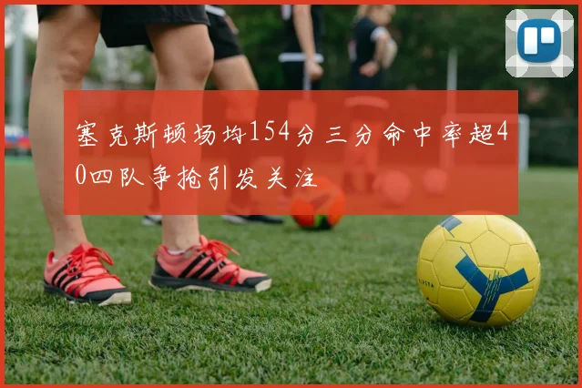 塞克斯顿场均154分三分命中率超40四队争抢引发关注