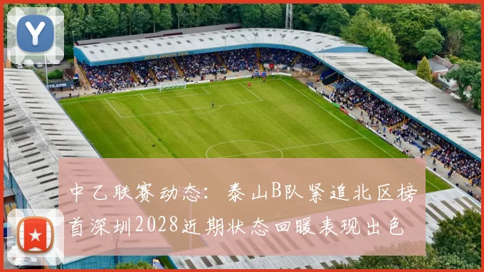 中乙联赛动态：泰山B队紧追北区榜首深圳2028近期状态回暖表现出色