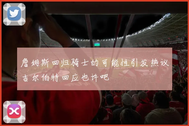 詹姆斯回归骑士的可能性引发热议吉尔伯特回应也许吧