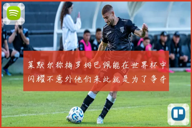 莱默尔称梅罗姆巴佩能在世界杯中闪耀不意外他们来此就是为了争夺最佳球员