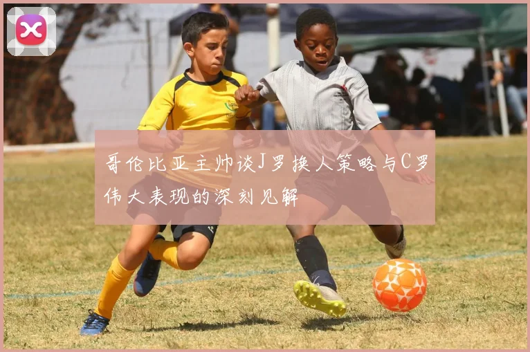 哥伦比亚主帅谈J罗换人策略与C罗伟大表现的深刻见解