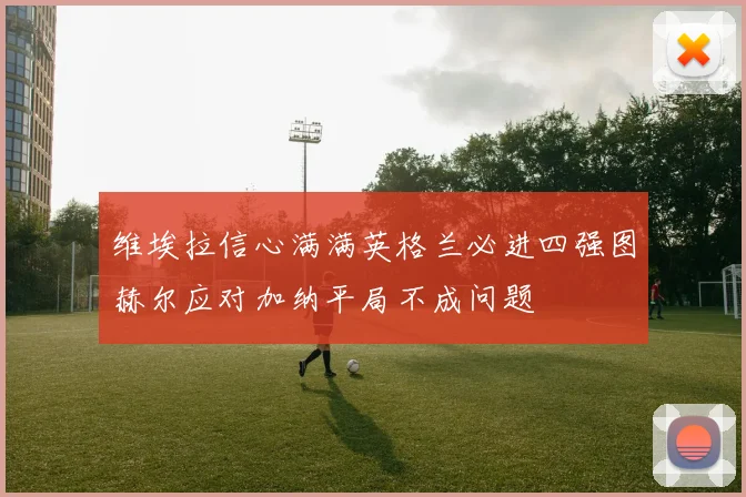 维埃拉信心满满英格兰必进四强图赫尔应对加纳平局不成问题