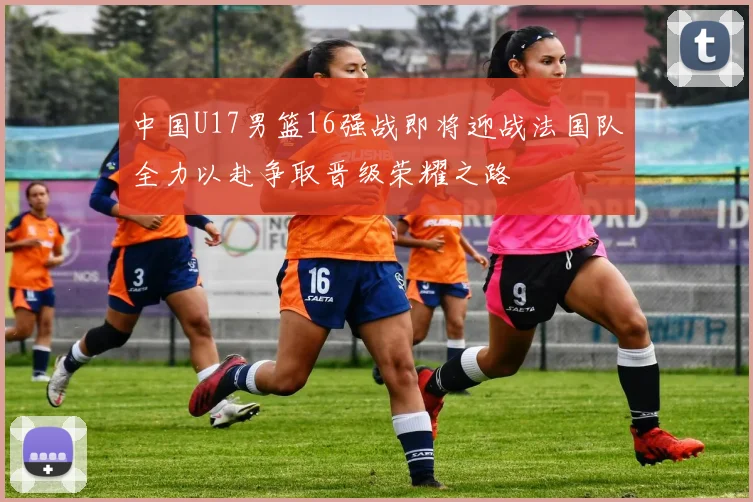 中国U17男篮16强战即将迎战法国队全力以赴争取晋级荣耀之路