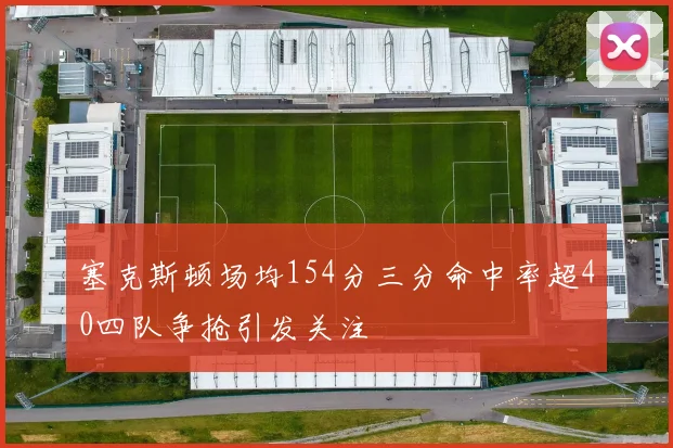 塞克斯顿场均154分三分命中率超40四队争抢引发关注